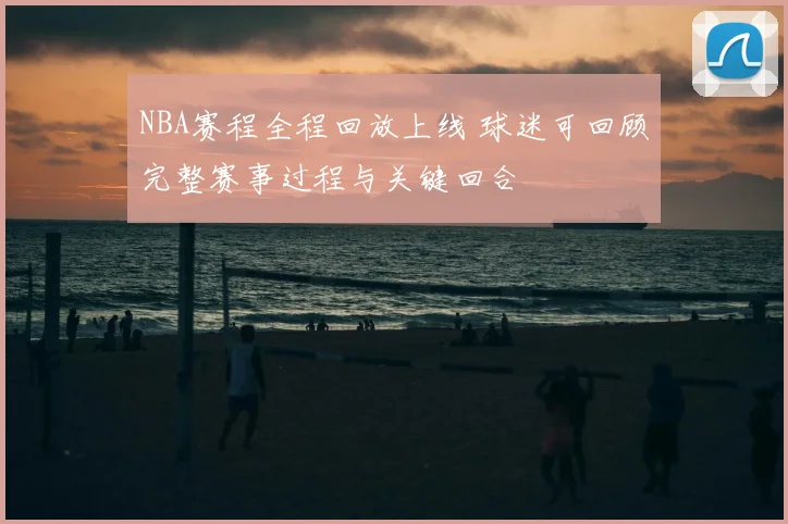 NBA赛程全程回放上线 球迷可回顾完整赛事过程与关键回合