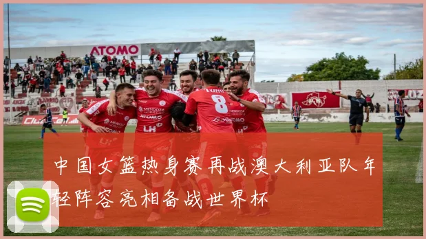 中国女篮热身赛再战澳大利亚队年轻阵容亮相备战世界杯