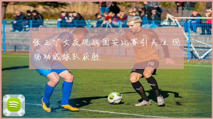 张玉宁女友观战国安比赛引关注 现场助威球队获胜