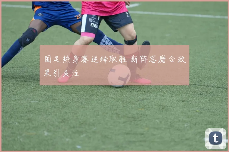 国足热身赛逆转取胜 新阵容磨合效果引关注