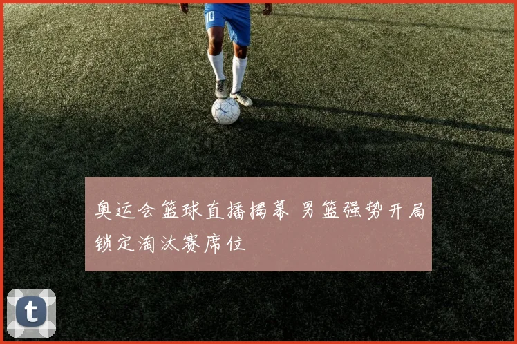 奥运会篮球直播揭幕 男篮强势开局锁定淘汰赛席位