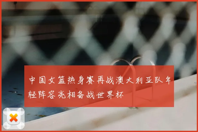 中国女篮热身赛再战澳大利亚队年轻阵容亮相备战世界杯