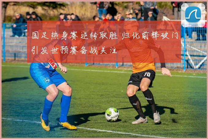 国足热身赛逆转取胜 归化前锋破门引发世预赛备战关注