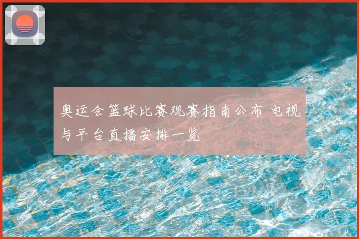 奥运会篮球比赛观赛指南公布 电视与平台直播安排一览