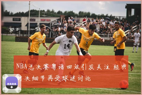 NBA总决赛粤语回放引发关注 经典对决细节再受球迷讨论