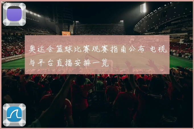 奥运会篮球比赛观赛指南公布 电视与平台直播安排一览