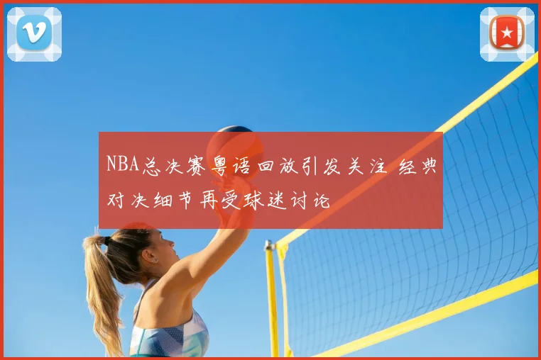 NBA总决赛粤语回放引发关注 经典对决细节再受球迷讨论
