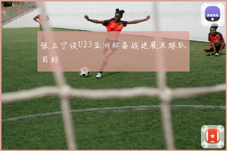 张玉宁谈U23亚洲杯备战进展及球队目标
