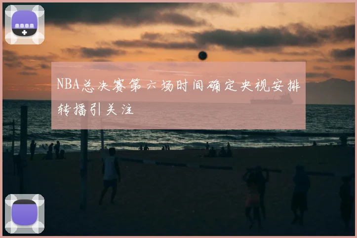 NBA总决赛第六场时间确定央视安排转播引关注