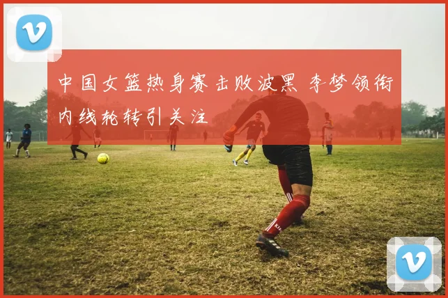 中国女篮热身赛击败波黑 李梦领衔内线轮转引关注