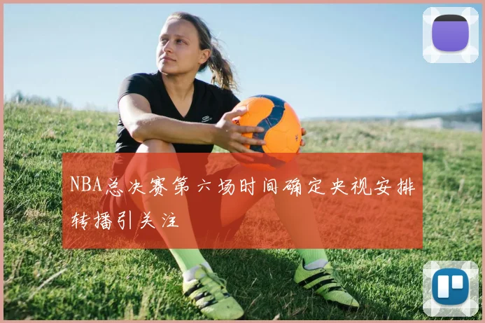 NBA总决赛第六场时间确定央视安排转播引关注