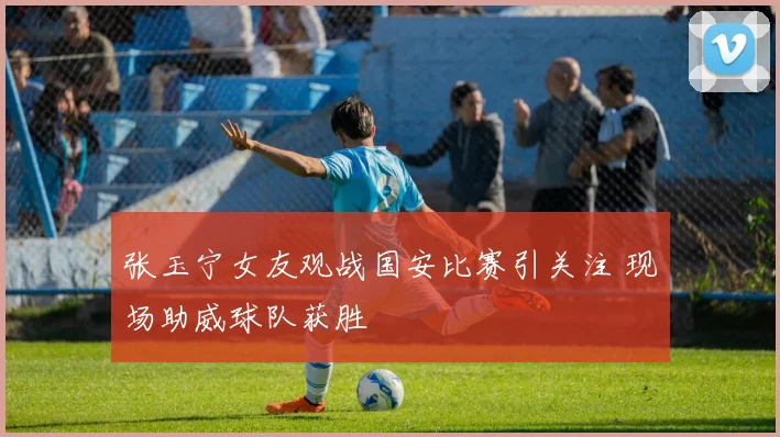 张玉宁女友观战国安比赛引关注 现场助威球队获胜