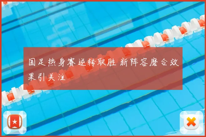 国足热身赛逆转取胜 新阵容磨合效果引关注