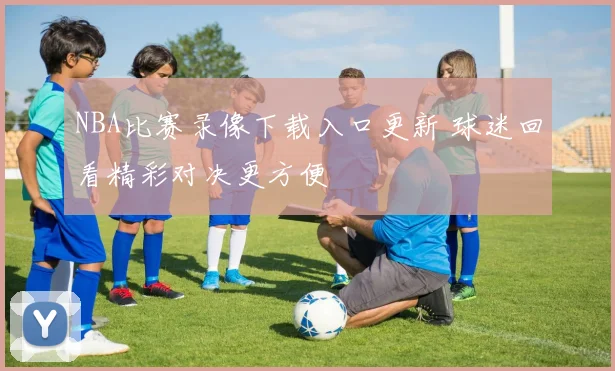 NBA比赛录像下载入口更新 球迷回看精彩对决更方便