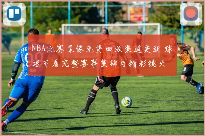 NBA比赛录像免费回放渠道更新 球迷可看完整赛事集锦与精彩镜头