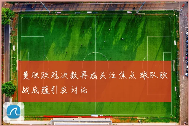曼联欧冠次数再成关注焦点 球队欧战底蕴引发讨论