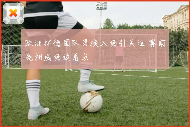 欧洲杯德国队男模入场引关注 赛前亮相成场边看点